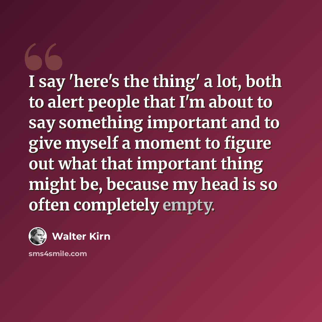 “I say 'here's the thing' a lot, both to alert people that I'm about to say something important and to give myself a moment to figure out what that important thing might be, because my head is so often completely empty.” quote by Walter Kirn