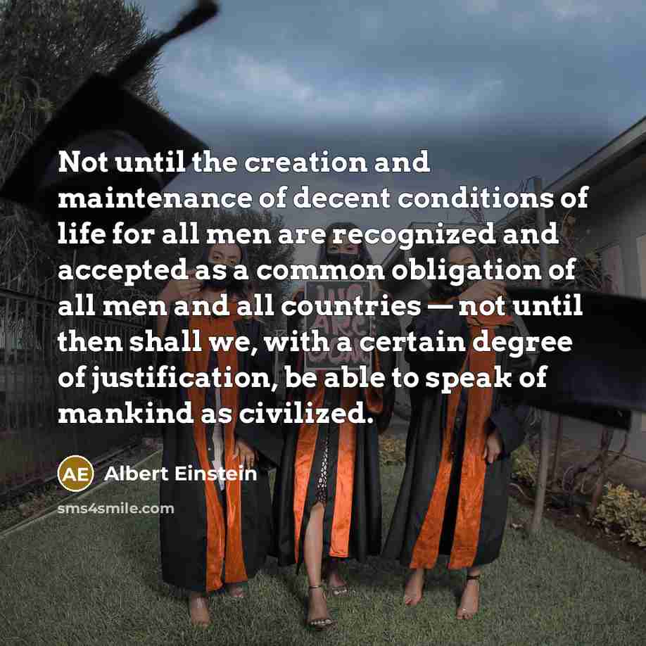 “Not until the creation and maintenance of decent conditions of life for all men are recognized and accepted as a common obligation of all men and all countries — not until then shall we, with a certain degree of justification, be able to speak of mankind as civilized.” quote by Albert Einstein