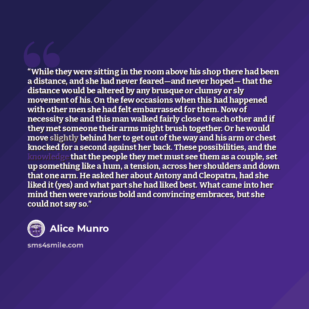 “While they were sitting in the room above his shop there had been a distance, and she had never feared—and never hoped— that the distance would be altered by any brusque or clumsy or sly movement of his. On the few occasions when this had happened with other men she had felt embarrassed for them…” quote by Alice Munro