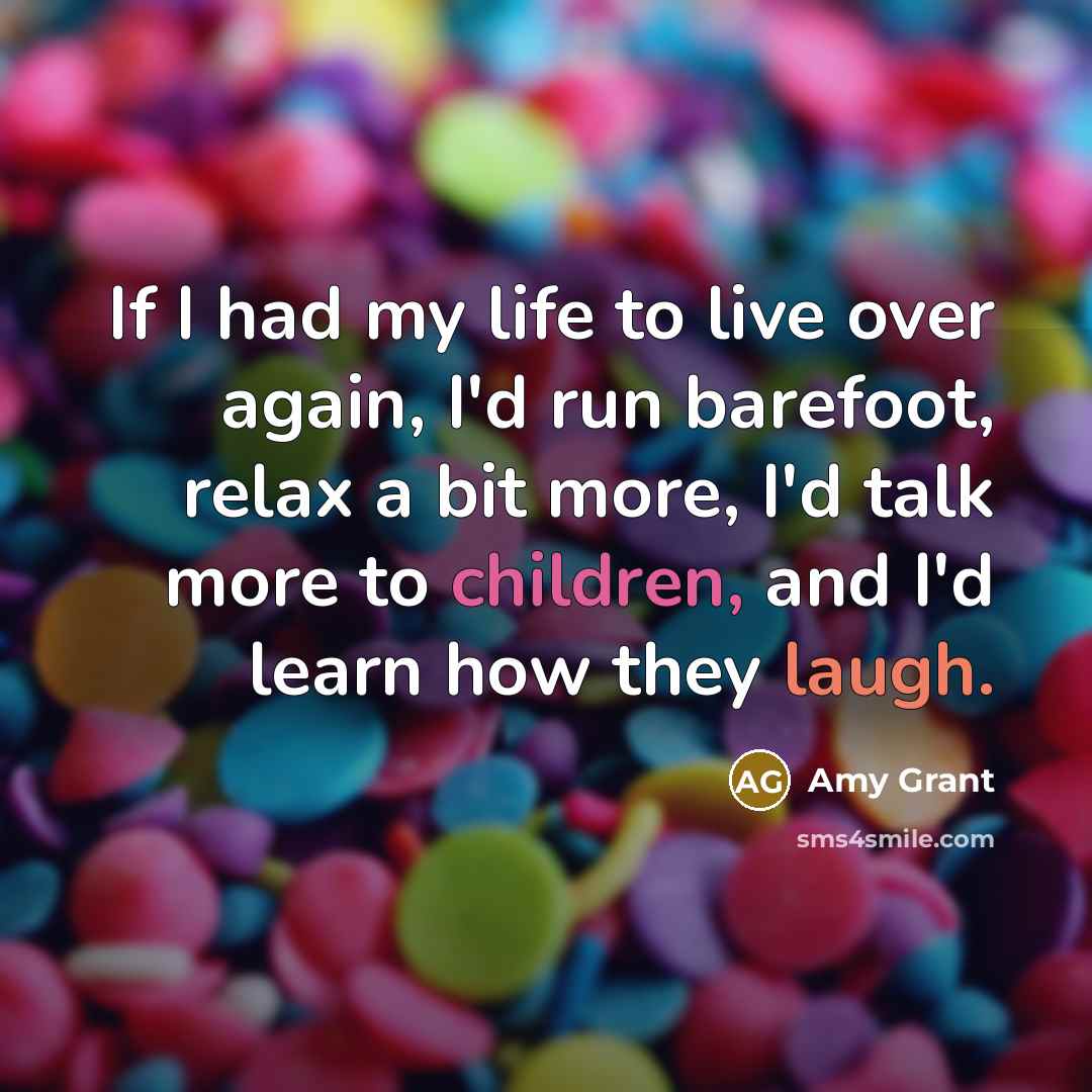 “If I had my life to live over again, I'd run barefoot, relax a bit more, I'd talk more to children, and I'd learn how they laugh.” quote by Amy Grant