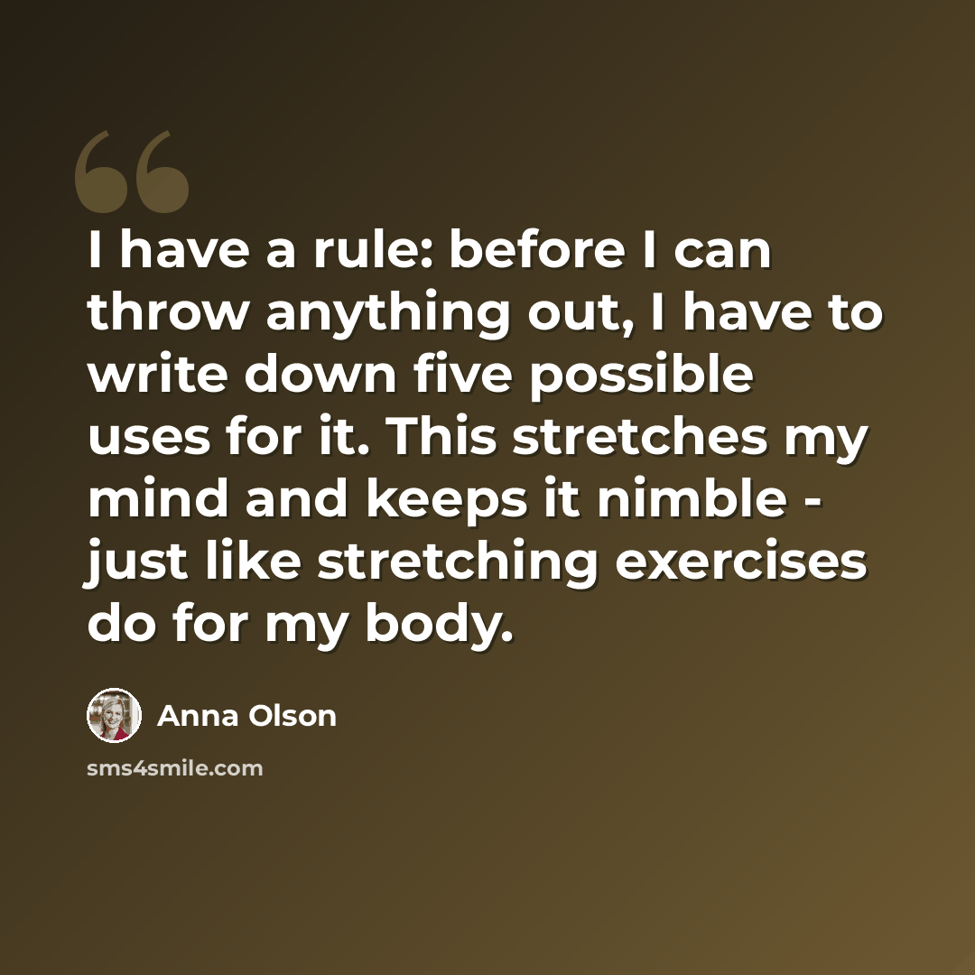 “I have a rule: before I can throw anything out, I have to write down five possible uses for it. This stretches my mind and keeps it nimble - just like stretching exercises do for my body.” quote by Anna Olson
