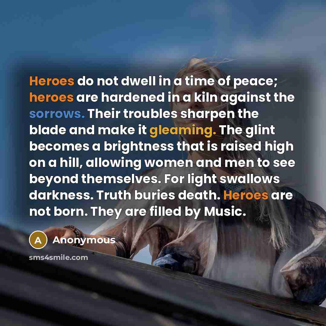 “Heroes do not dwell in a time of peace; heroes are hardened in a kiln against the sorrows. Their troubles sharpen the blade and make it gleaming. The glint becomes a brightness that is raised high on a hill, allowing women and men to see beyond themselves. For light swallows darkness. Truth buries…” quote by Anonymous