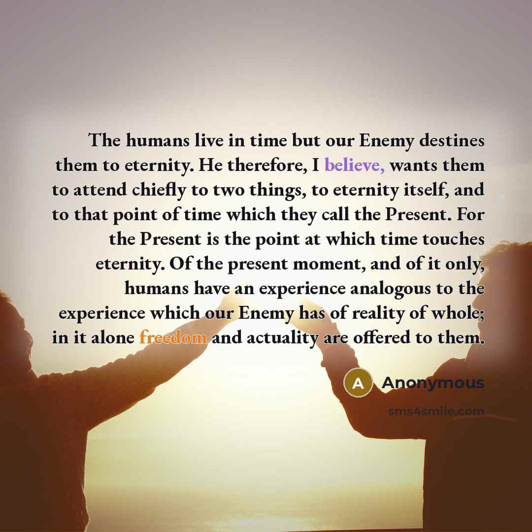 “The humans live in time but our Enemy destines them to eternity. He therefore, I believe, wants them to attend chiefly to two things, to eternity itself, and to that point of time which they call the Present. For the Present is the point at which time touches eternity. Of the present moment, and…” quote by Anonymous