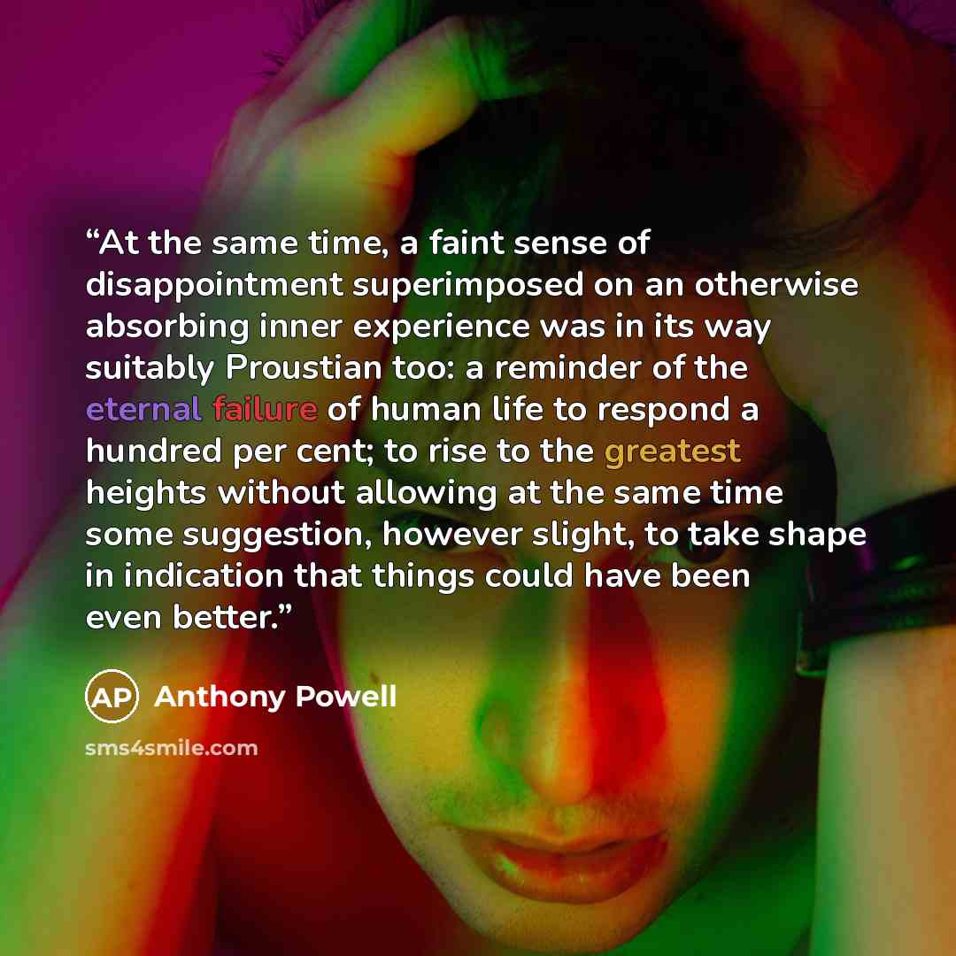 “At the same time, a faint sense of disappointment superimposed on an otherwise absorbing inner experience was in its way suitably Proustian too: a reminder of the eternal failure of human life to respond a hundred per cent; to rise to the greatest heights without allowing at the same time some…” quote by Anthony Powell