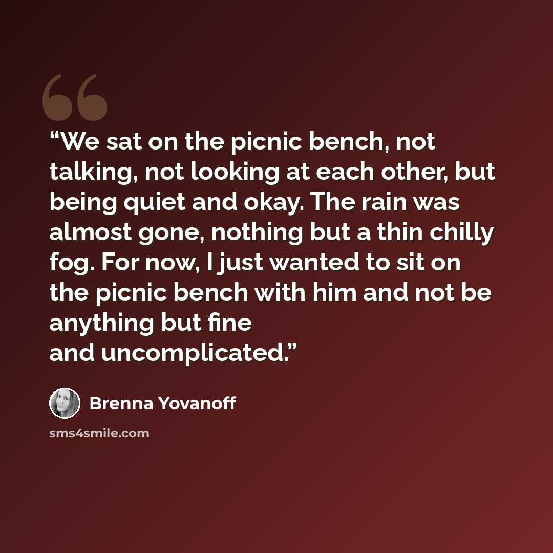 “We sat on the picnic bench, not talking, not looking at each other, but being quiet and okay. The rain was almost gone, nothing but a thin chilly fog. For now, I just wanted to sit on the picnic bench with him and not be anything but fine and uncomplicated.” quote by Brenna Yovanoff
