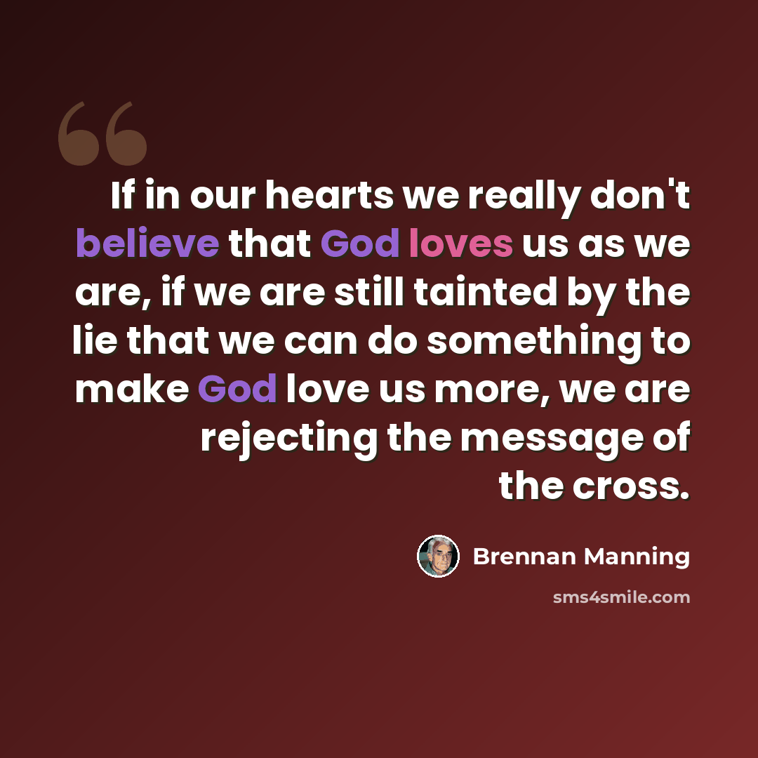 “If in our hearts we really don't believe that God loves us as we are, if we are still tainted by the lie that we can do something to make God love us more, we are rejecting the message of the cross.” quote by Brennan Manning