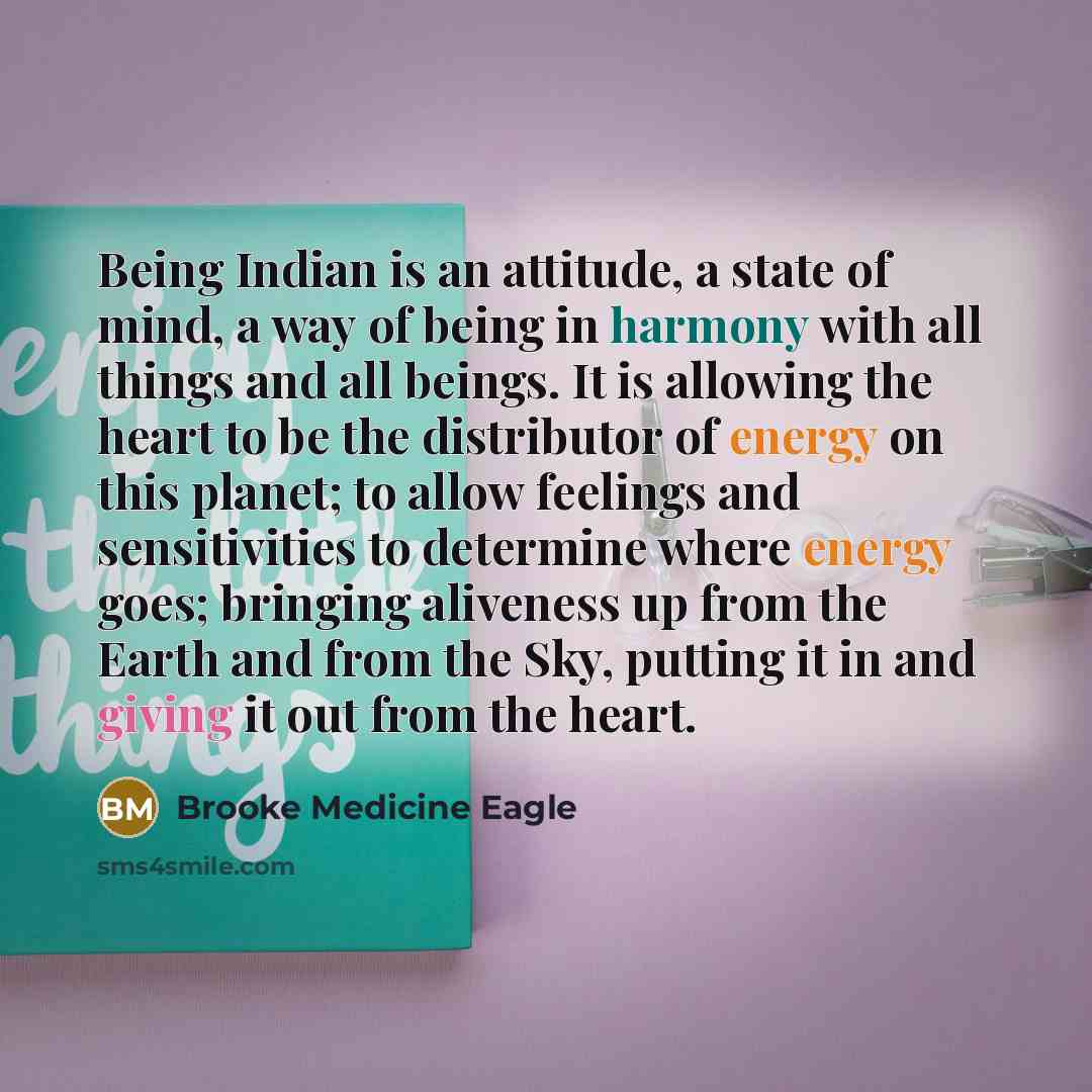 “Being Indian is an attitude, a state of mind, a way of being in harmony with all things and all beings. It is allowing the heart to be the distributor of energy on this planet; to allow feelings and sensitivities to determine where energy goes; bringing aliveness up from the Earth and from the…” quote by Brooke Medicine Eagle