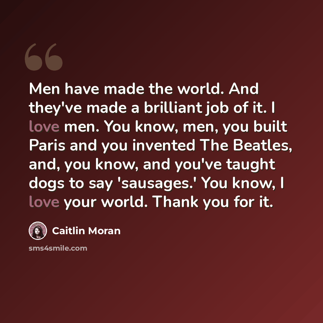 “Men have made the world. And they've made a brilliant job of it. I love men. You know, men, you built Paris and you invented The Beatles, and, you know, and you've taught dogs to say 'sausages.' You know, I love your world. Thank you for it.” quote by Caitlin Moran