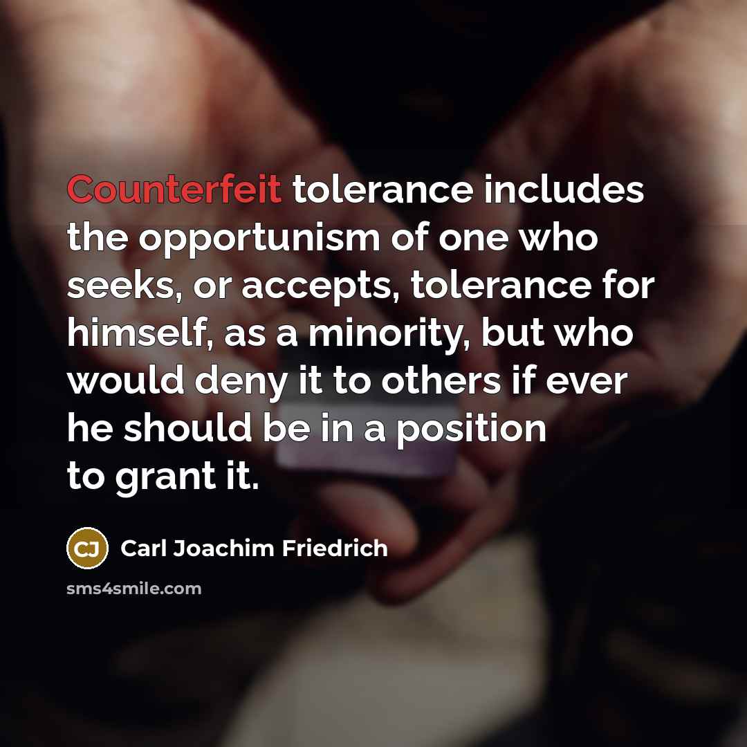 “Counterfeit tolerance includes the opportunism of one who seeks, or accepts, tolerance for himself, as a minority, but who would deny it to others if ever he should be in a position to grant it.” quote by Carl Joachim Friedrich