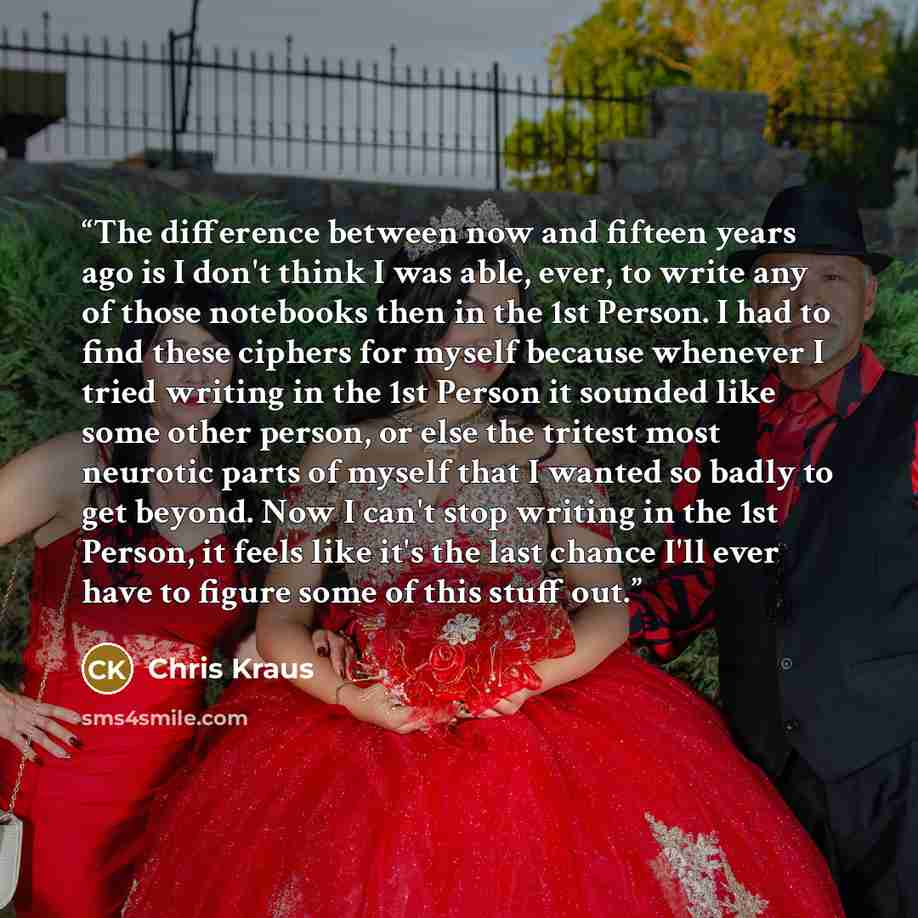 “The difference between now and fifteen years ago is I don't think I was able, ever, to write any of those notebooks then in the 1st Person. I had to find these ciphers for myself because whenever I tried writing in the 1st Person it sounded like some other person, or else the tritest most neurotic…” quote by Chris Kraus