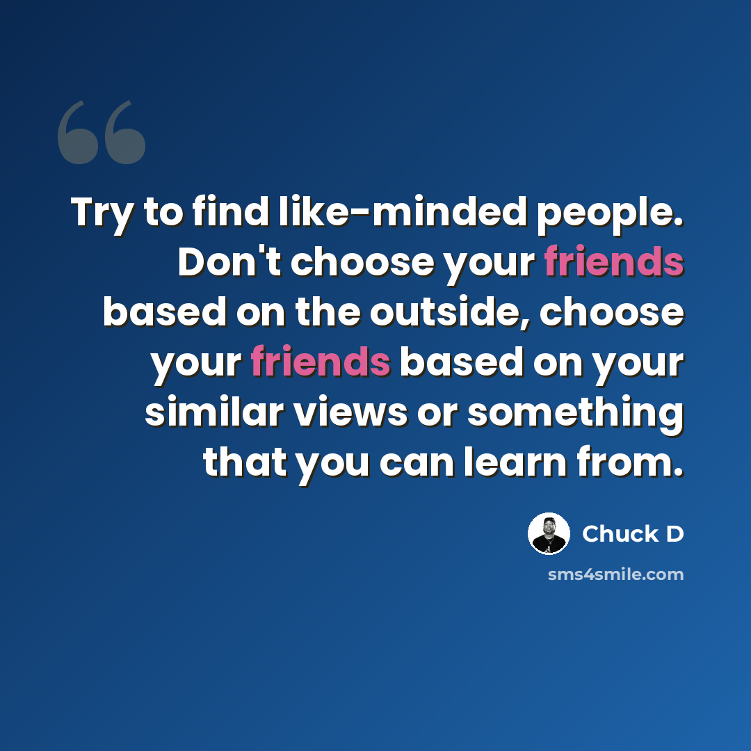 “Try to find like-minded people. Don't choose your friends based on the outside, choose your friends based on your similar views or something that you can learn from.” quote by Chuck D