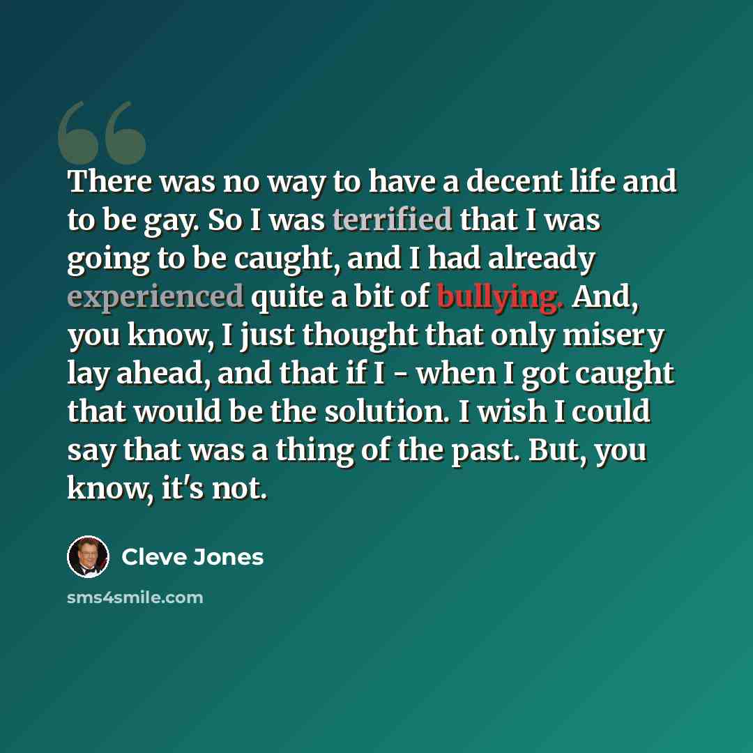 “There was no way to have a decent life and to be gay. So I was terrified that I was going to be caught, and I had already experienced quite a bit of bullying. And, you know, I just thought that only misery lay ahead, and that if I - when I got caught that would be the solution. I wish I could say…” quote by Cleve Jones