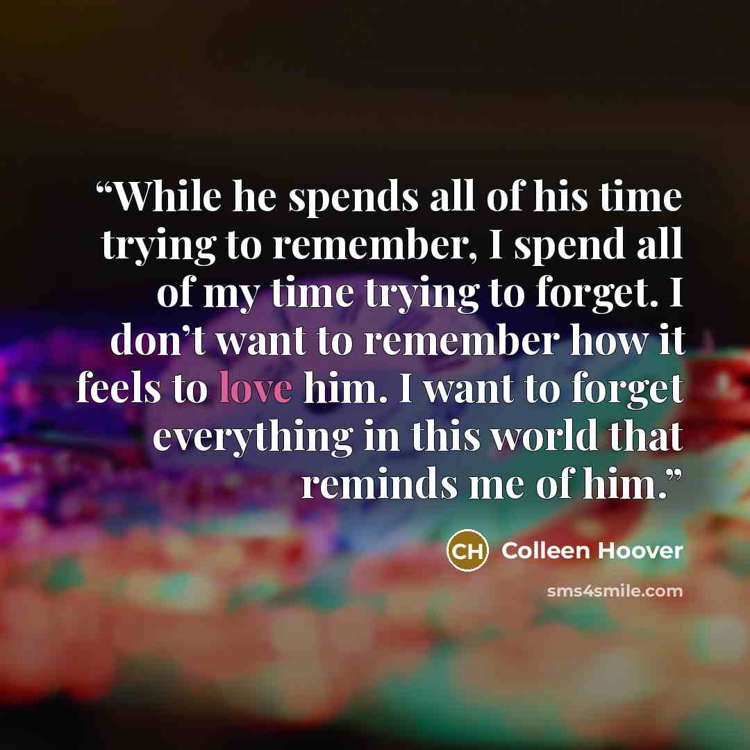 “While he spends all of his time trying to remember, I spend all of my time trying to forget. I don’t want to remember how it feels to love him. I want to forget everything in this world that reminds me of him.” quote by Colleen Hoover