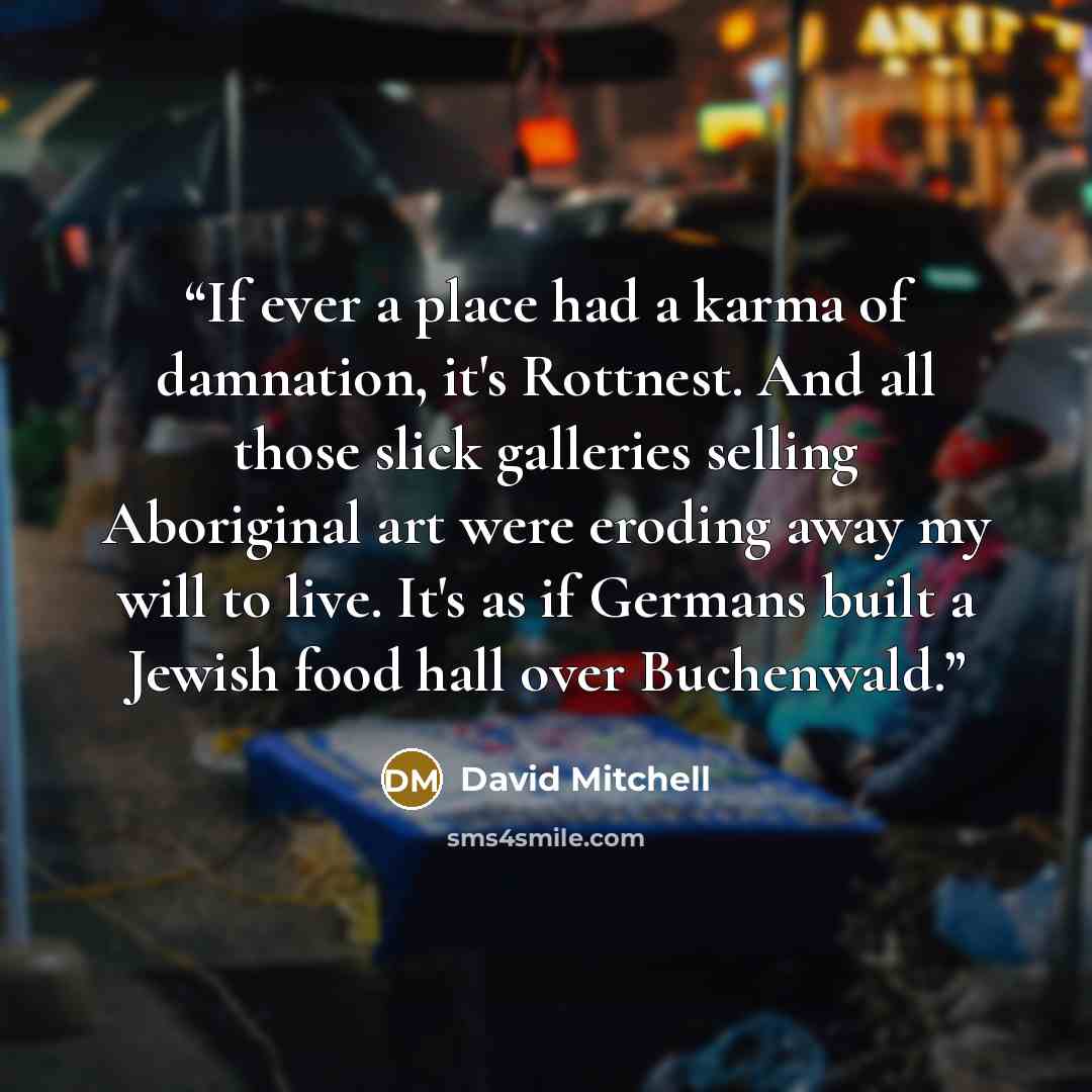 “If ever a place had a karma of damnation, it's Rottnest. And all those slick galleries selling Aboriginal art were eroding away my will to live. It's as if Germans built a Jewish food hall over Buchenwald.” quote by David Mitchell
