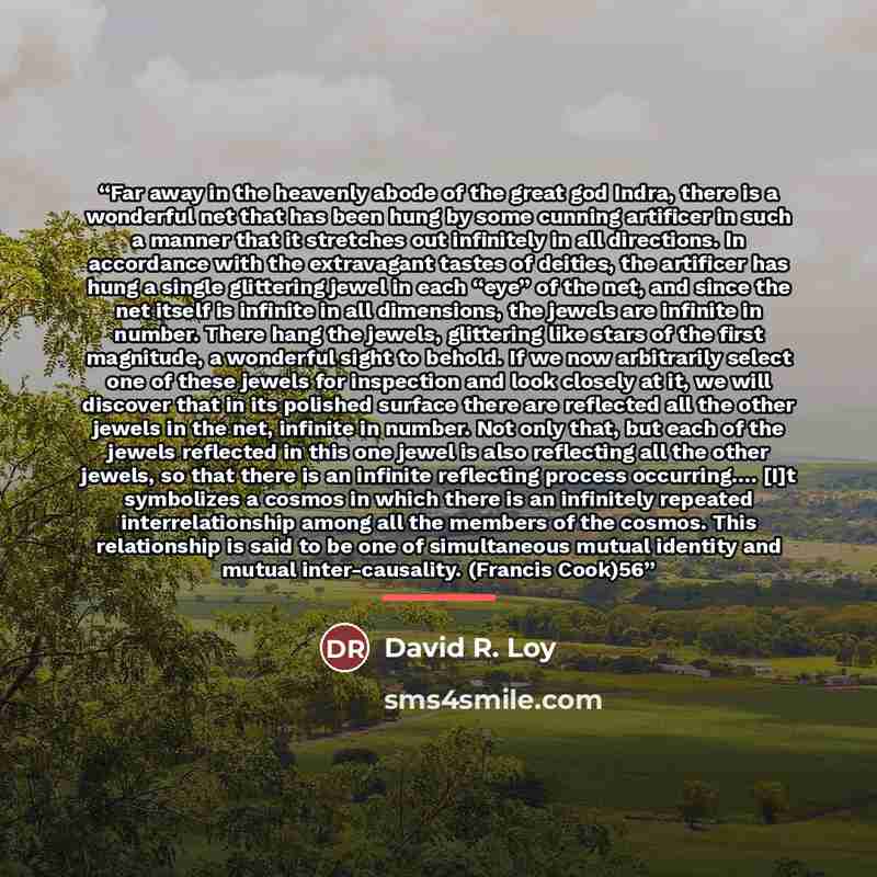 “Far away in the heavenly abode of the great god Indra, there is a wonderful net that has been hung by some cunning artificer in such a manner that it stretches out infinitely in all directions. In accordance with the extravagant tastes of deities, the artificer has hung a single glittering jewel…” quote by David R. Loy