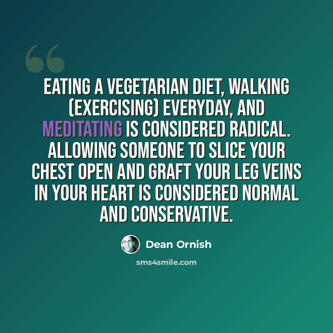 “Eating a vegetarian diet, walking (exercising) everyday, and meditating is considered radical. Allowing someone to slice your chest open and graft your leg veins in your heart is considered normal and conservative.” quote by Dean Ornish