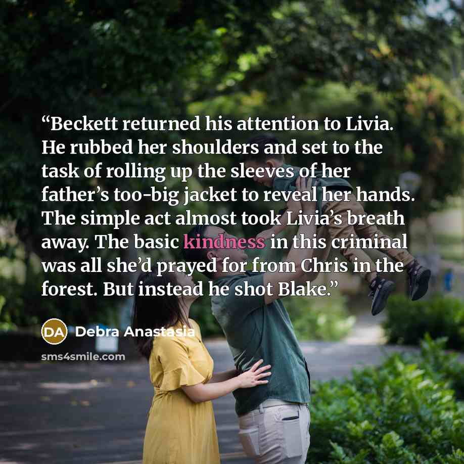“Beckett returned his attention to Livia. He rubbed her shoulders and set to the task of rolling up the sleeves of her father’s too-big jacket to reveal her hands. The simple act almost took Livia’s breath away. The basic kindness in this criminal was all she’d prayed for from Chris in the forest…” quote by Debra Anastasia