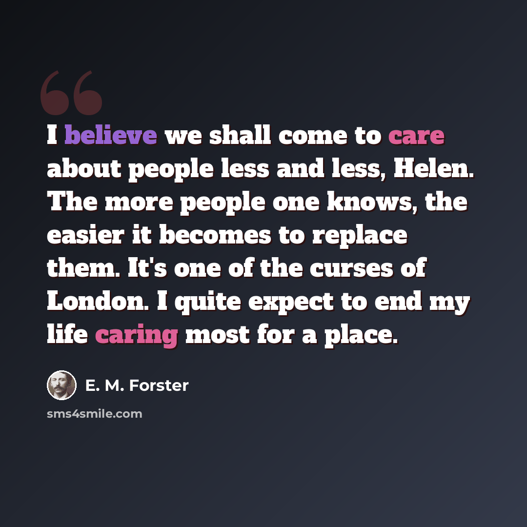 “I believe we shall come to care about people less and less, Helen. The more people one knows, the easier it becomes to replace them. It's one of the curses of London. I quite expect to end my life caring most for a place.” quote by E. M. Forster