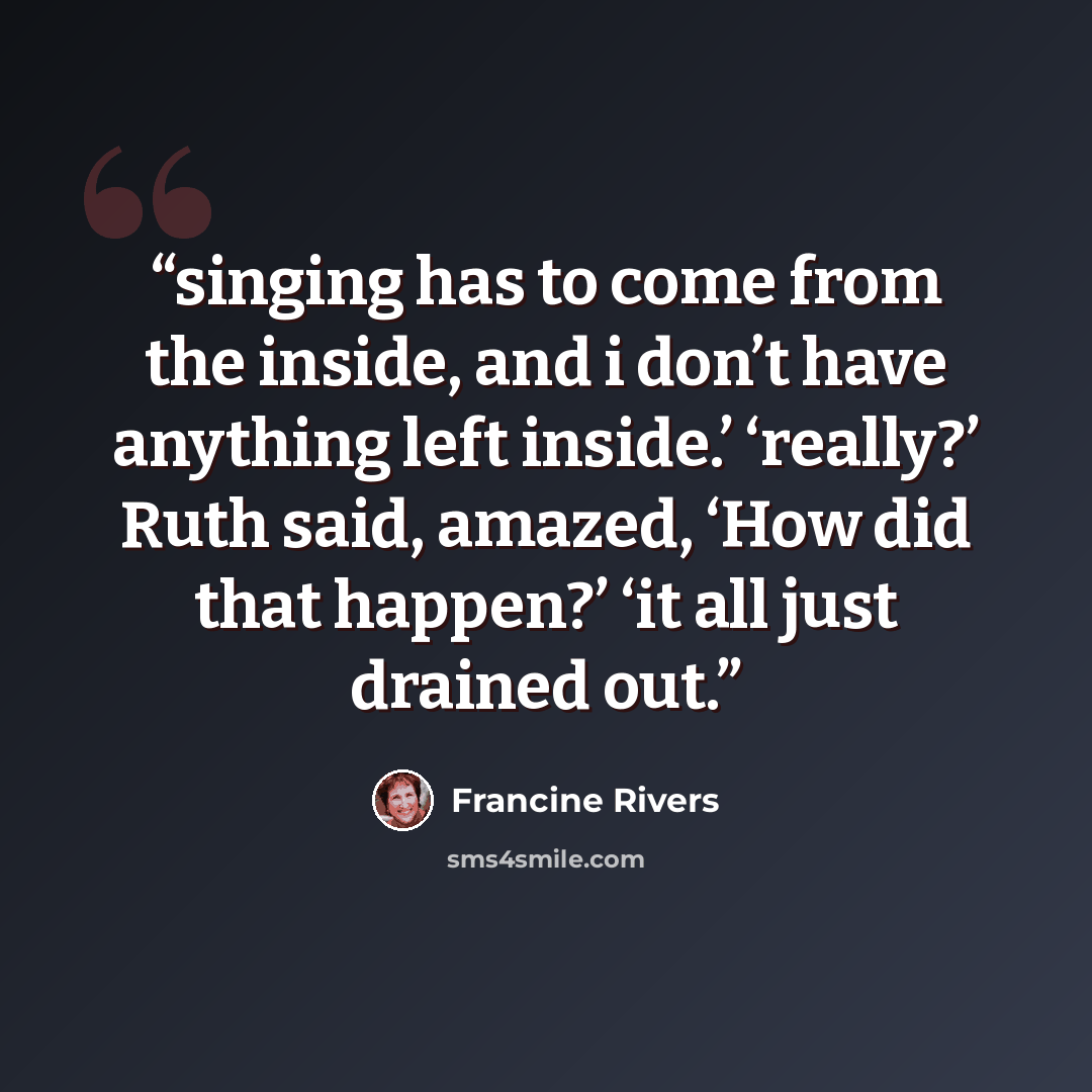 “singing has to come from the inside, and i don’t have anything left inside.’ ‘really?’ Ruth said, amazed, ‘How did that happen?’ ‘it all just drained out.” quote by Francine Rivers