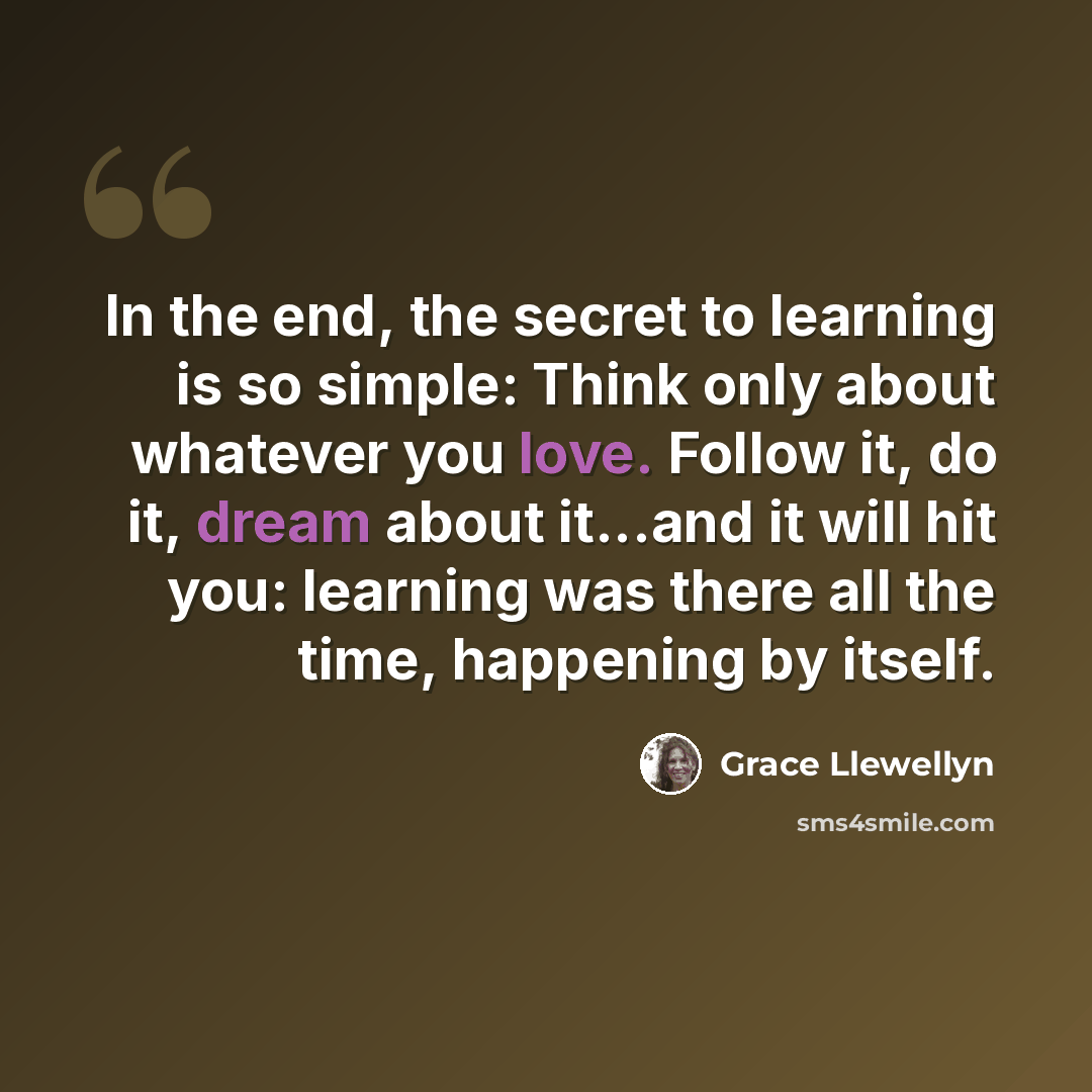 “In the end, the secret to learning is so simple: Think only about whatever you love. Follow it, do it, dream about it...and it will hit you: learning was there all the time, happening by itself.” quote by Grace Llewellyn