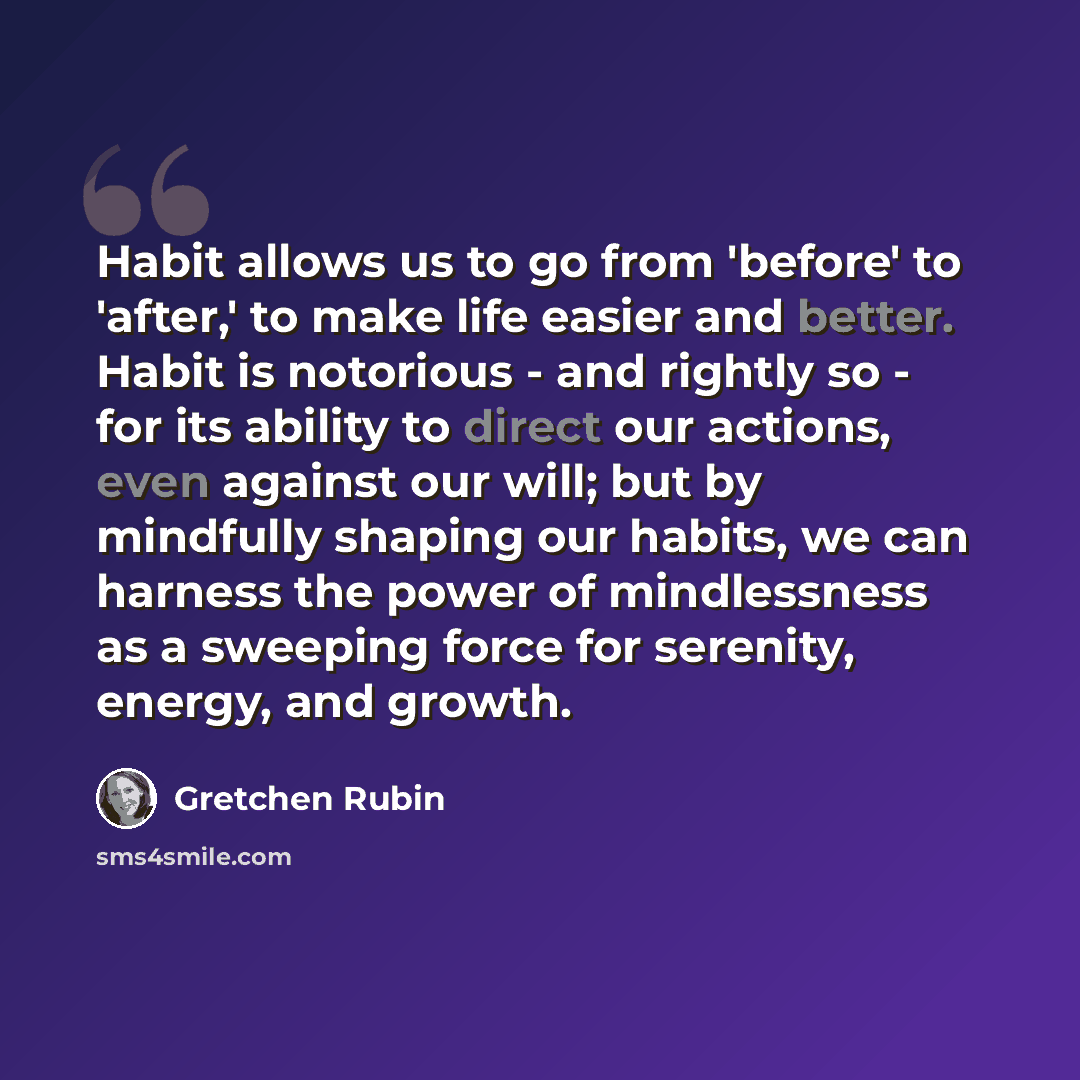 “Habit allows us to go from 'before' to 'after,' to make life easier and better. Habit is notorious - and rightly so - for its ability to direct our actions, even against our will; but by mindfully shaping our habits, we can harness the power of mindlessness as a sweeping force for serenity…” quote by Gretchen Rubin