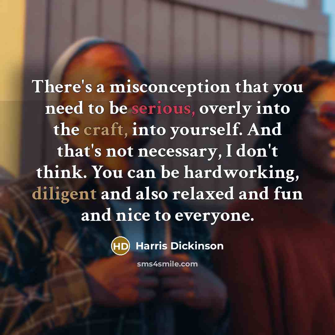 “There's a misconception that you need to be serious, overly into the craft, into yourself. And that's not necessary, I don't think. You can be hardworking, diligent and also relaxed and fun and nice to everyone.” quote by Harris Dickinson