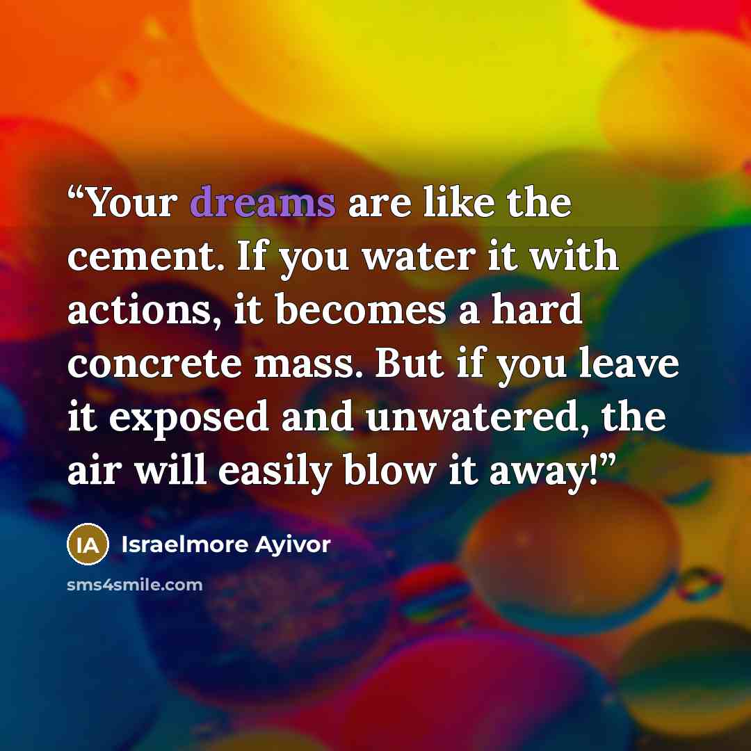 “Your dreams are like the cement. If you water it with actions, it becomes a hard concrete mass. But if you leave it exposed and unwatered, the air will easily blow it away!” quote by Israelmore Ayivor