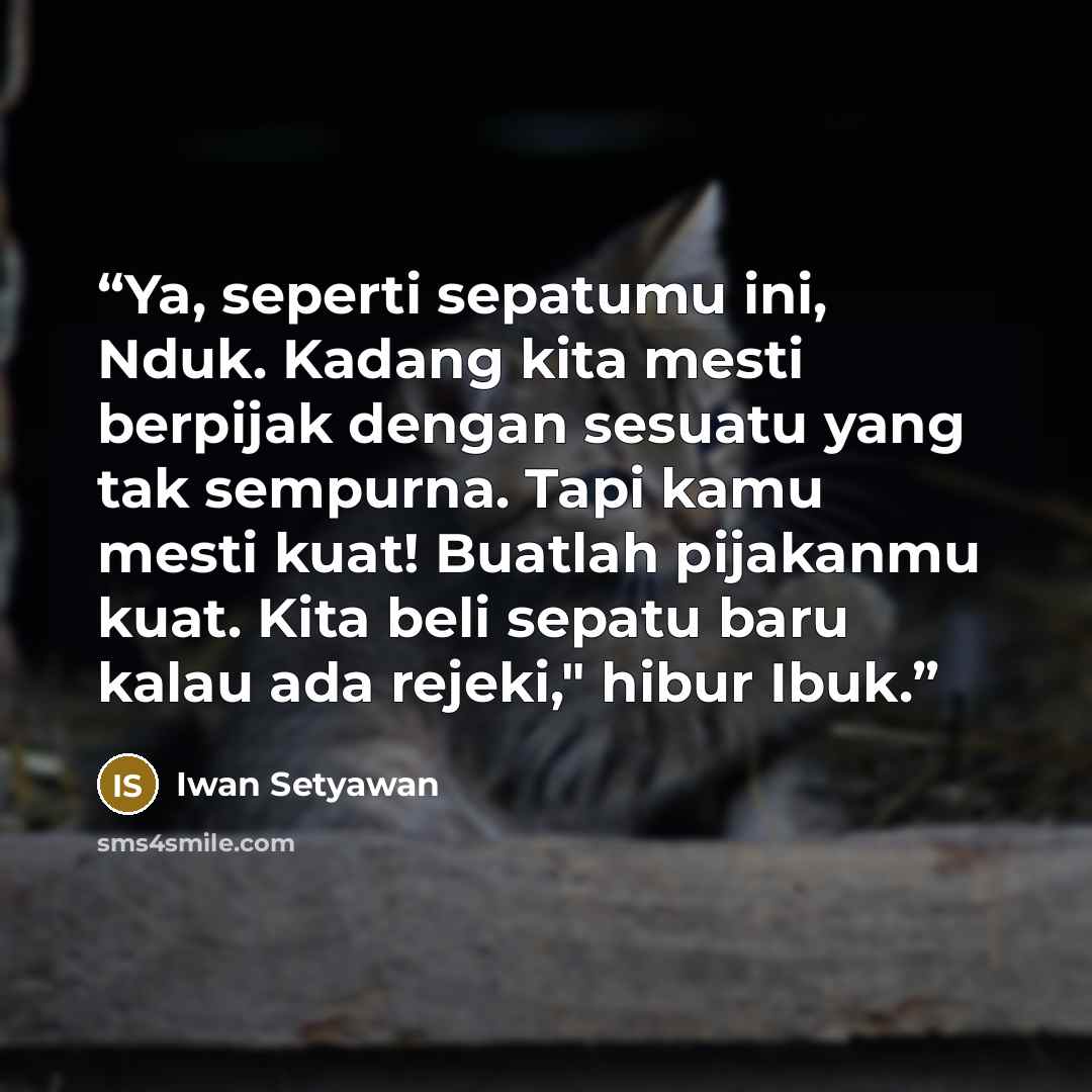 “Ya, seperti sepatumu ini, Nduk. Kadang kita mesti berpijak dengan sesuatu yang tak sempurna. Tapi kamu mesti kuat! Buatlah pijakanmu kuat. Kita beli sepatu baru kalau ada rejeki," hibur Ibuk.” quote by Iwan Setyawan