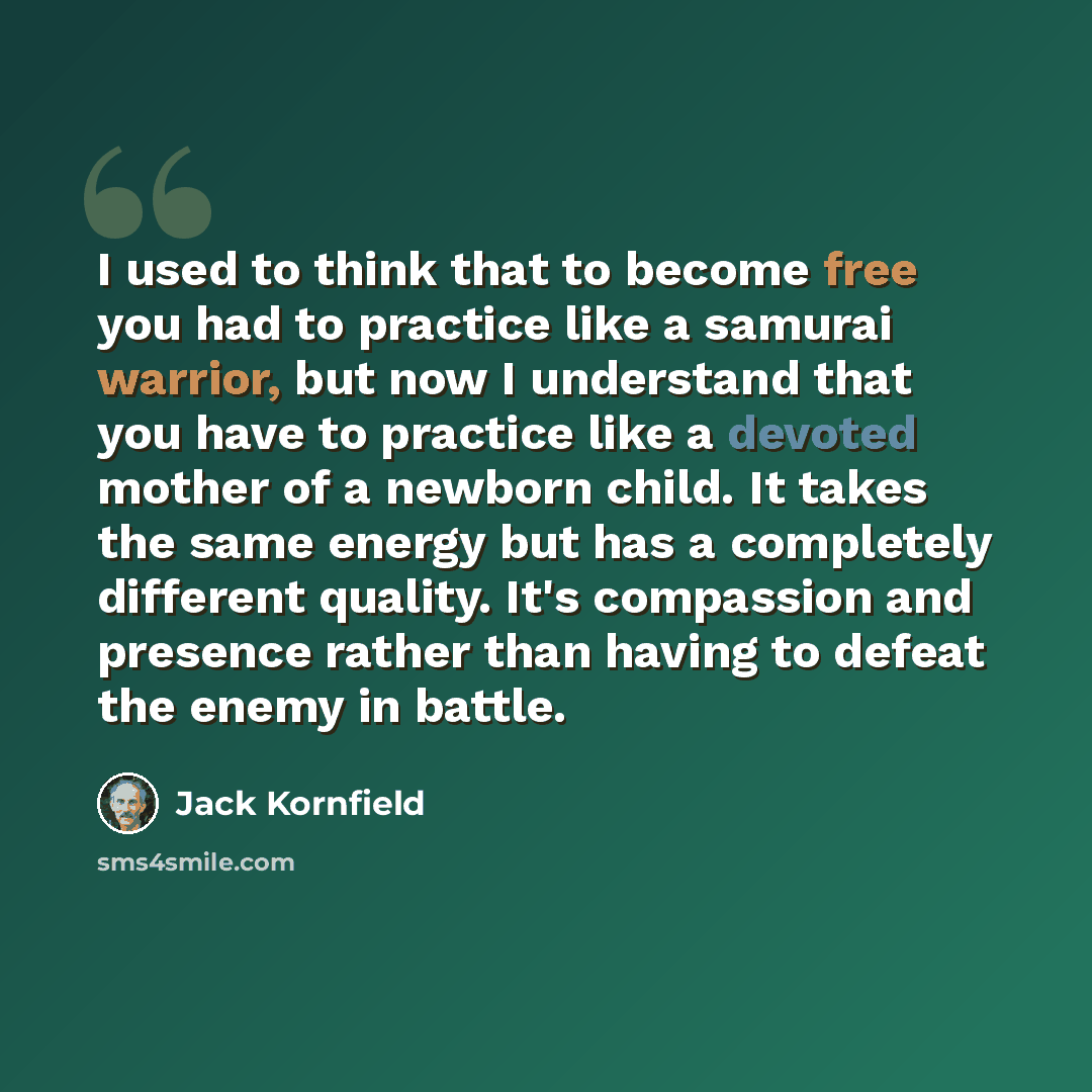 “I used to think that to become free you had to practice like a samurai warrior, but now I understand that you have to practice like a devoted mother of a newborn child. It takes the same energy but has a completely different quality. It's compassion and presence rather than having to defeat the…” quote by Jack Kornfield