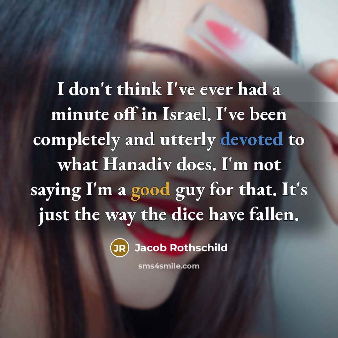 “I don't think I've ever had a minute off in Israel. I've been completely and utterly devoted to what Hanadiv does. I'm not saying I'm a good guy for that. It's just the way the dice have fallen.” quote by Jacob Rothschild