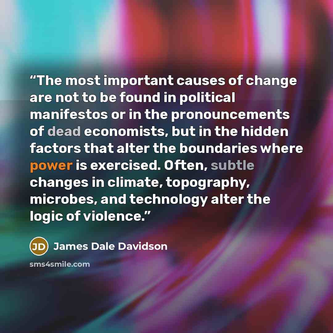“The most important causes of change are not to be found in political manifestos or in the pronouncements of dead economists, but in the hidden factors that alter the boundaries where power is exercised. Often, subtle changes in climate, topography, microbes, and technology alter the logic of…” quote by James Dale Davidson
