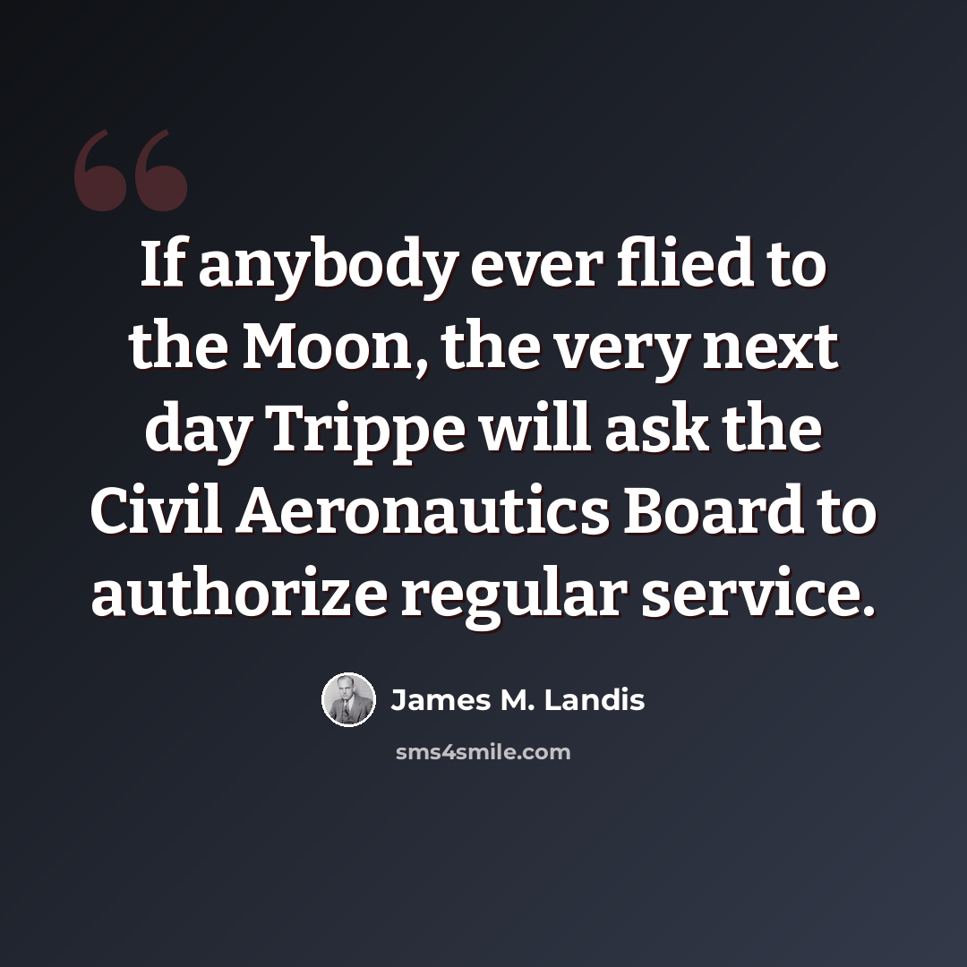 “If anybody ever flied to the Moon, the very next day Trippe will ask the Civil Aeronautics Board to authorize regular service.” quote by James M. Landis