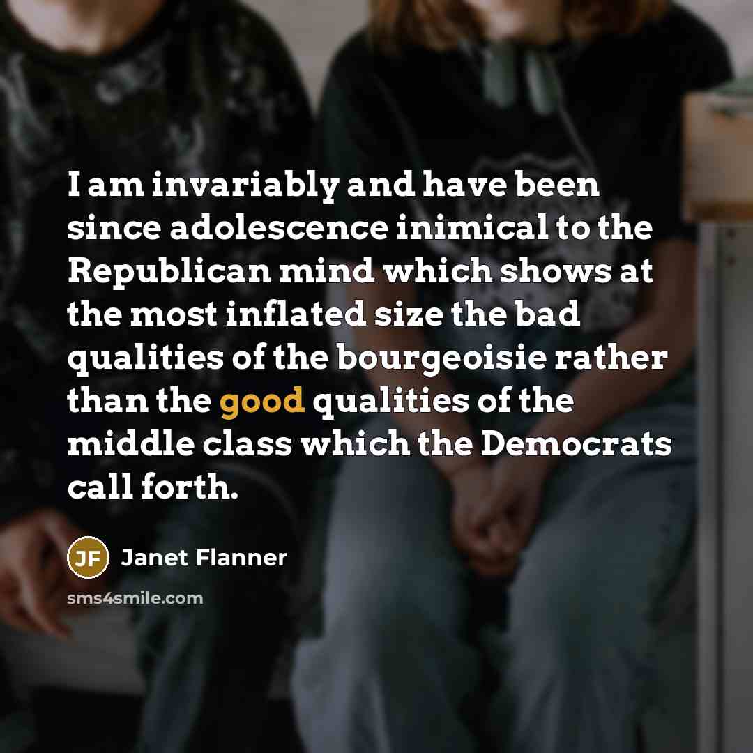 “I am invariably and have been since adolescence inimical to the Republican mind which shows at the most inflated size the bad qualities of the bourgeoisie rather than the good qualities of the middle class which the Democrats call forth.” quote by Janet Flanner