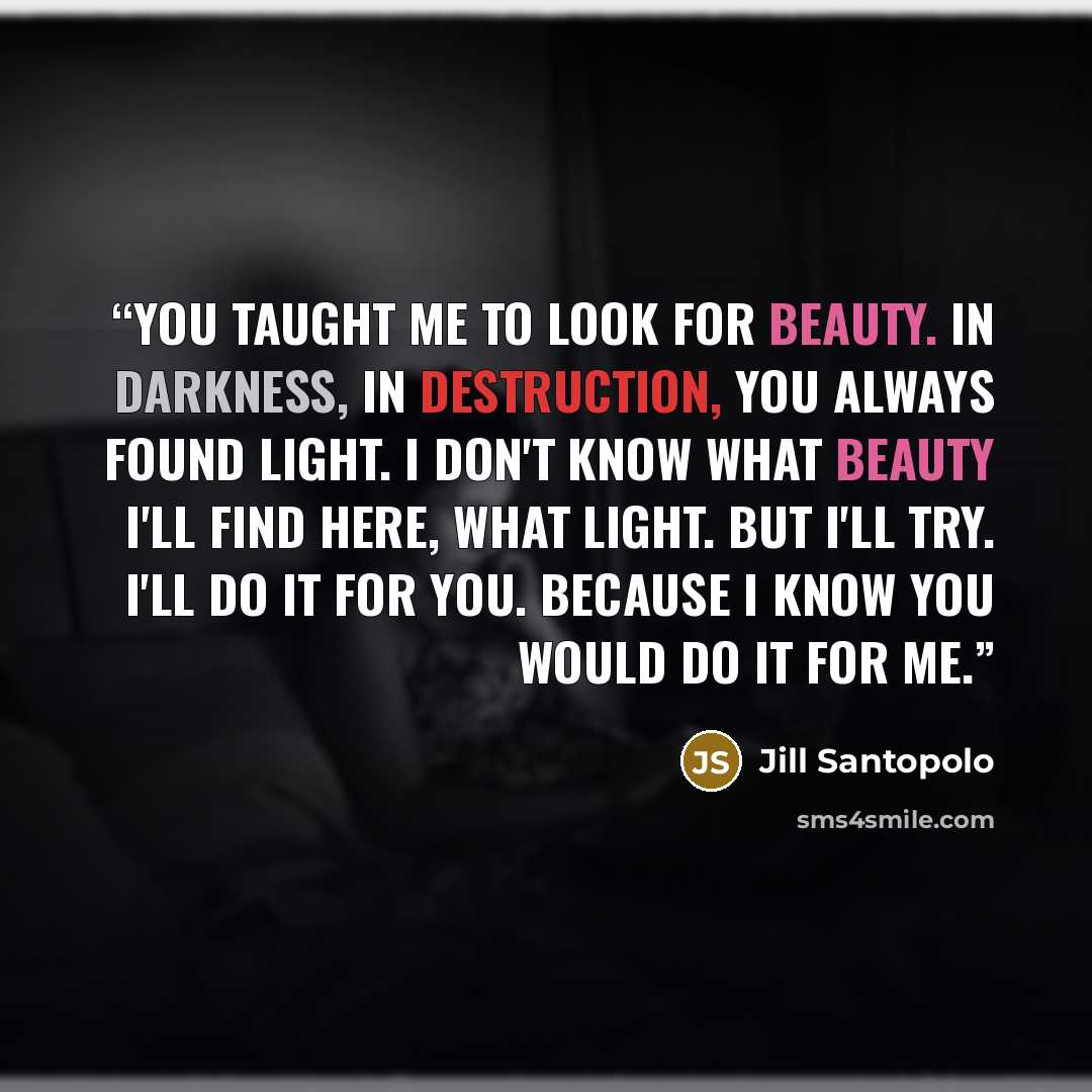 “You taught me to look for beauty. In darkness, in destruction, you always found light. I don't know what beauty I'll find here, what light. But I'll try. I'll do it for you. Because I know you would do it for me.” quote by Jill Santopolo