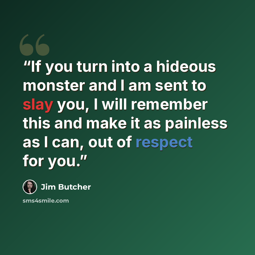“If you turn into a hideous monster and I am sent to slay you, I will remember this and make it as painless as I can, out of respect for you.” quote by Jim Butcher