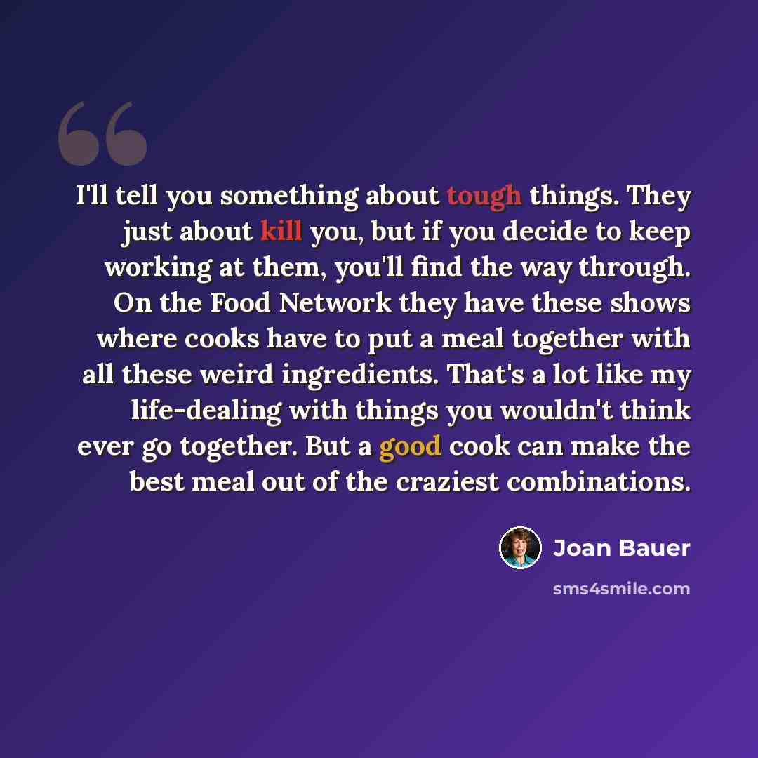 “I'll tell you something about tough things. They just about kill you, but if you decide to keep working at them, you'll find the way through. On the Food Network they have these shows where cooks have to put a meal together with all these weird ingredients. That's a lot like my life-dealing with…” quote by Joan Bauer