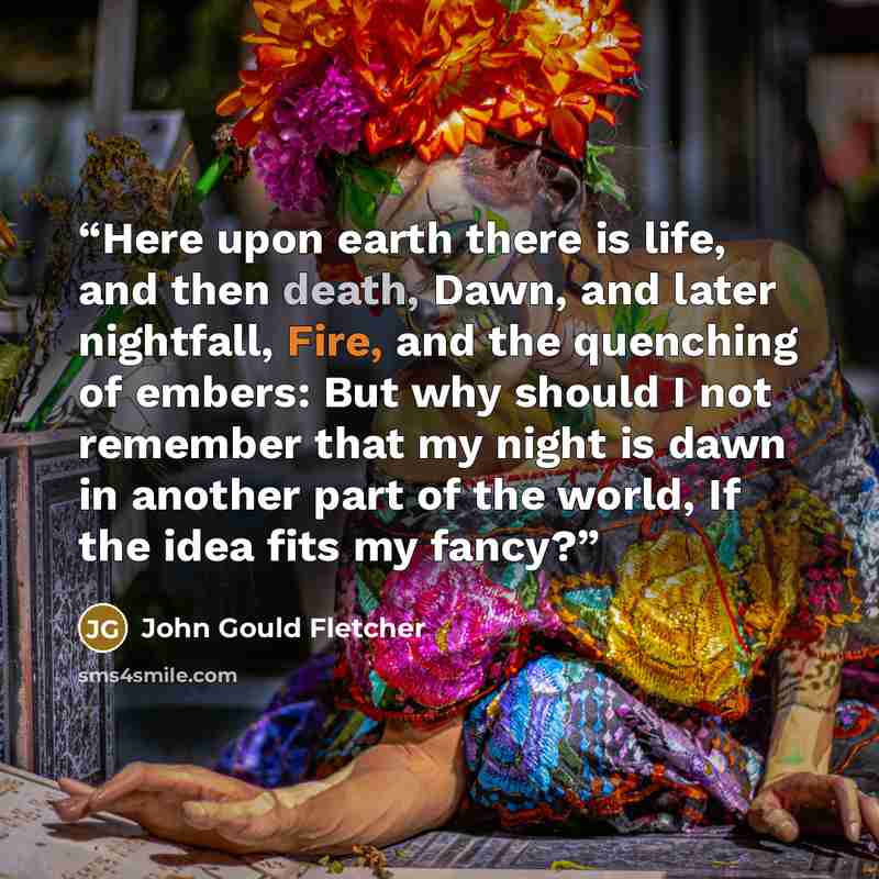 “Here upon earth there is life, and then death, Dawn, and later nightfall, Fire, and the quenching of embers: But why should I not remember that my night is dawn in another part of the world, If the idea fits my fancy?” quote by John Gould Fletcher