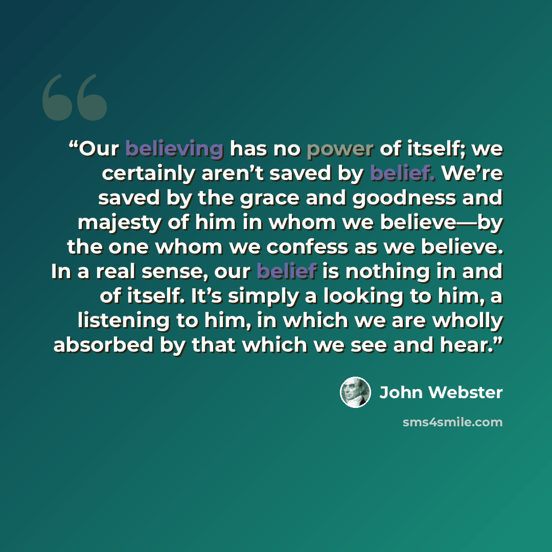 “Our believing has no power of itself; we certainly aren’t saved by belief. We’re saved by the grace and goodness and majesty of him in whom we believe—by the one whom we confess as we believe. In a real sense, our belief is nothing in and of itself. It’s simply a looking to him, a listening to…” quote by John Webster