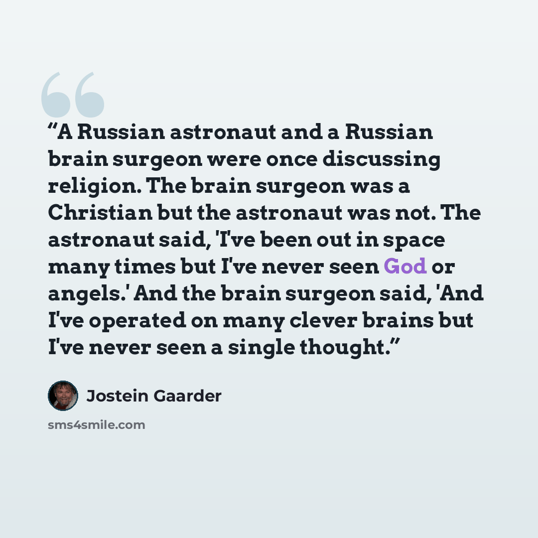 “A Russian astronaut and a Russian brain surgeon were once discussing religion. The brain surgeon was a Christian but the astronaut was not. The astronaut said, 'I've been out in space many times but I've never seen God or angels.' And the brain surgeon said, 'And I've operated on many clever…” quote by Jostein Gaarder
