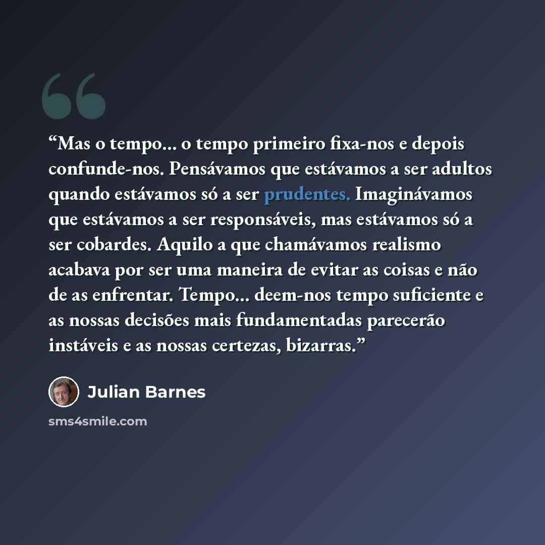 “Mas o tempo… o tempo primeiro fixa-nos e depois confunde-nos. Pensávamos que estávamos a ser adultos quando estávamos só a ser prudentes. Imaginávamos que estávamos a ser responsáveis, mas estávamos só a ser cobardes. Aquilo a que chamávamos realismo acabava por ser uma maneira de evitar as coisas…” quote by Julian Barnes
