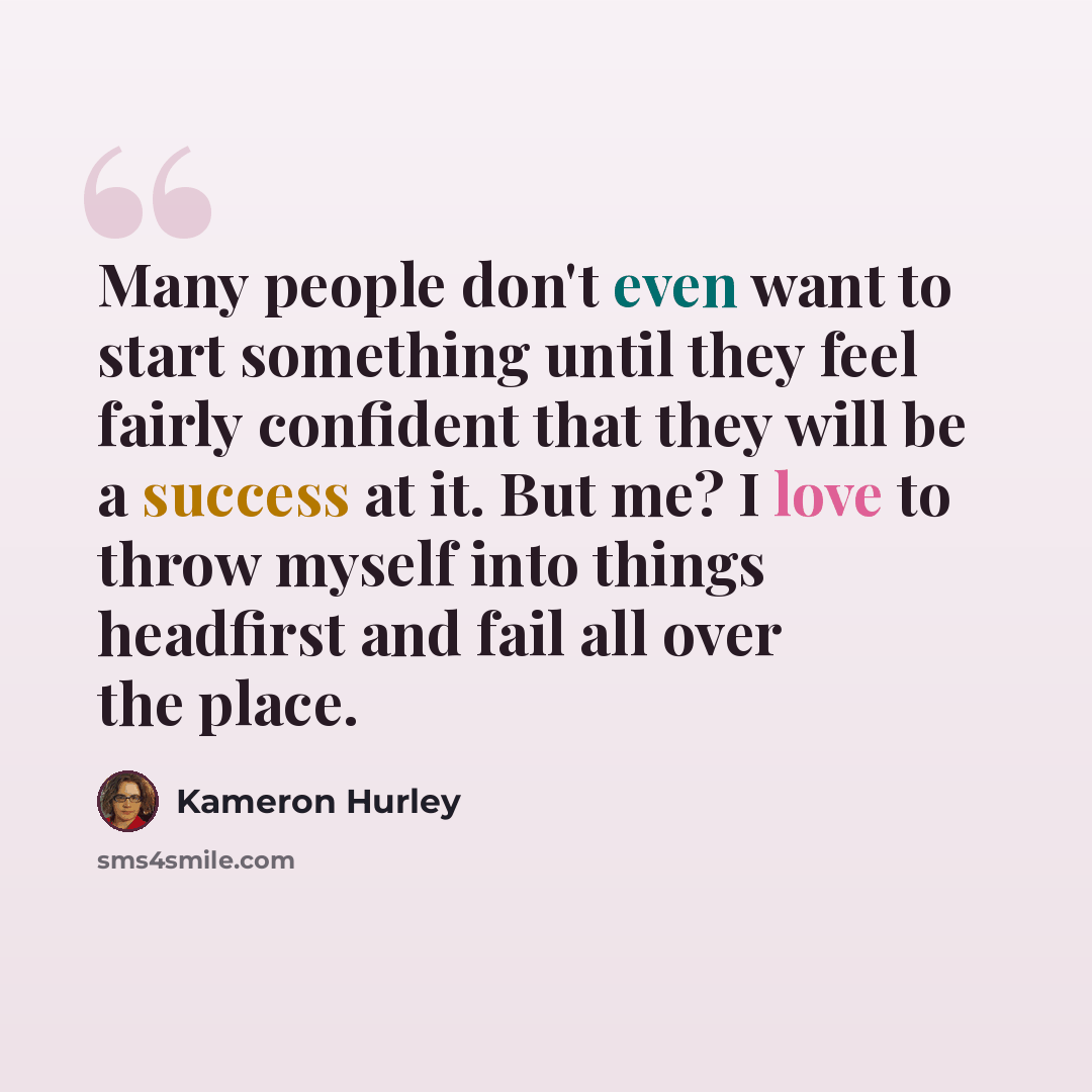 “Many people don't even want to start something until they feel fairly confident that they will be a success at it. But me? I love to throw myself into things headfirst and fail all over the place.” quote by Kameron Hurley