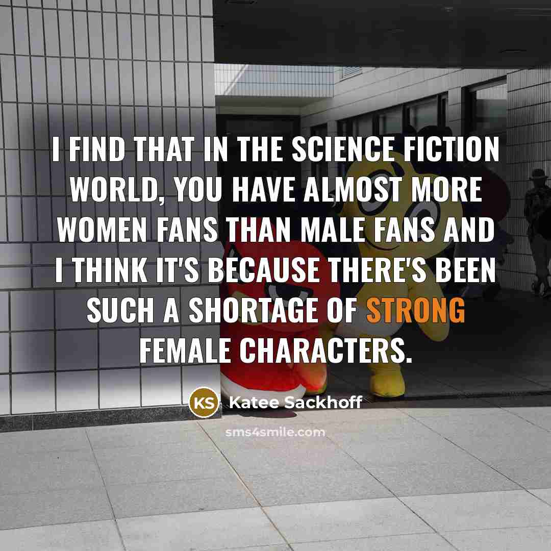 “I find that in the science fiction world, you have almost more women fans than male fans and I think it's because there's been such a shortage of strong female characters.” quote by Katee Sackhoff