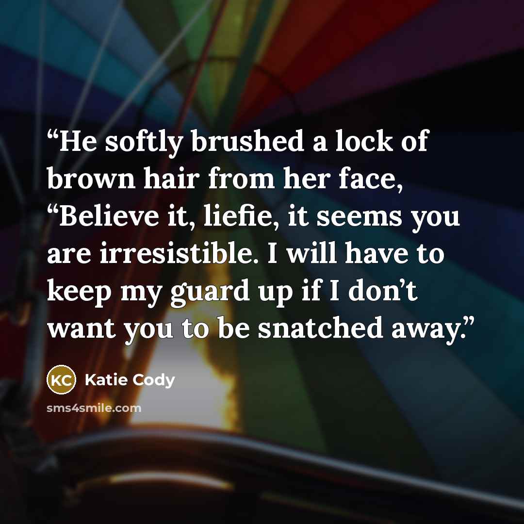 “He softly brushed a lock of brown hair from her face, “Believe it, liefie, it seems you are irresistible. I will have to keep my guard up if I don’t want you to be snatched away.” quote by Katie Cody