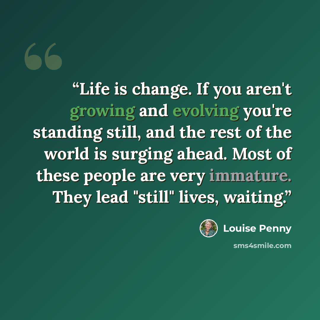 “Life is change. If you aren't growing and evolving you're standing still, and the rest of the world is surging ahead. Most of these people are very immature. They lead "still" lives, waiting.” quote by Louise Penny