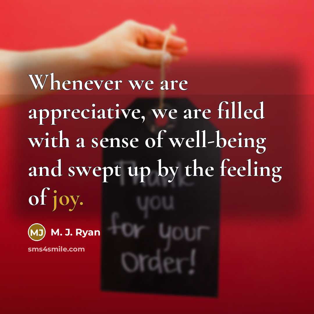 “Whenever we are appreciative, we are filled with a sense of well-being and swept up by the feeling of joy.” quote by M. J. Ryan