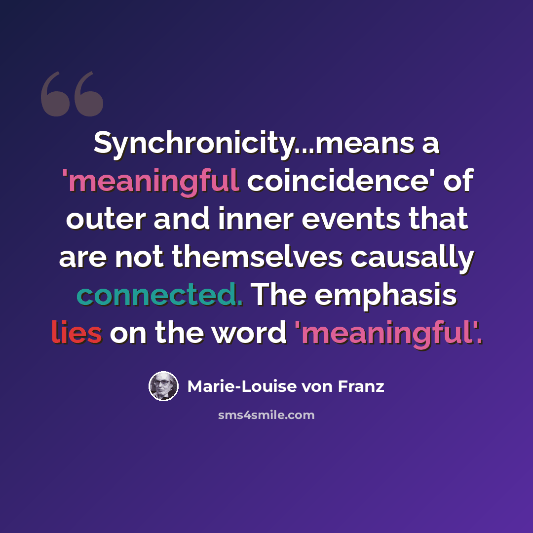 “Synchronicity...means a 'meaningful coincidence' of outer and inner events that are not themselves causally connected. The emphasis lies on the word 'meaningful'.” quote by Marie-Louise von Franz