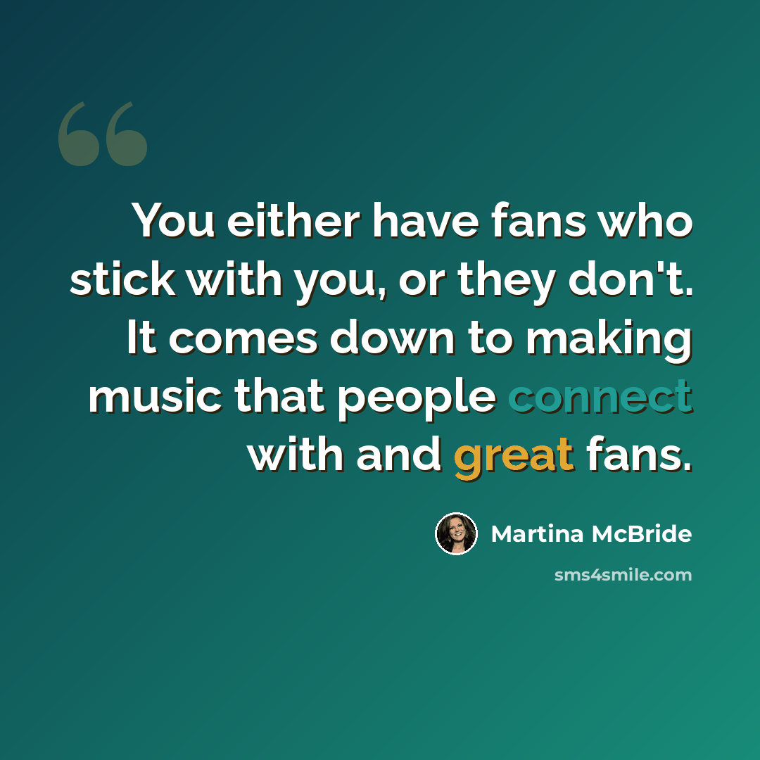 “You either have fans who stick with you, or they don't. It comes down to making music that people connect with and great fans.” quote by Martina McBride