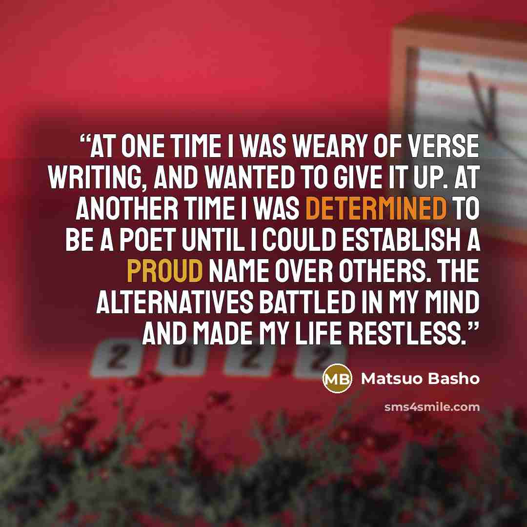 “At one time I was weary of verse writing, and wanted to give it up. At another time I was determined to be a poet until I could establish a proud name over others. The alternatives battled in my mind and made my life restless.” quote by Matsuo Bashō