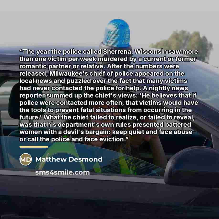 “The year the police called Sherrena, Wisconsin saw more than one victim per week murdered by a current or former romantic partner or relative. After the numbers were released, Milwaukee's chief of police appeared on the local news and puzzled over the fact that many victims had never contacted the…” quote by Matthew Desmond