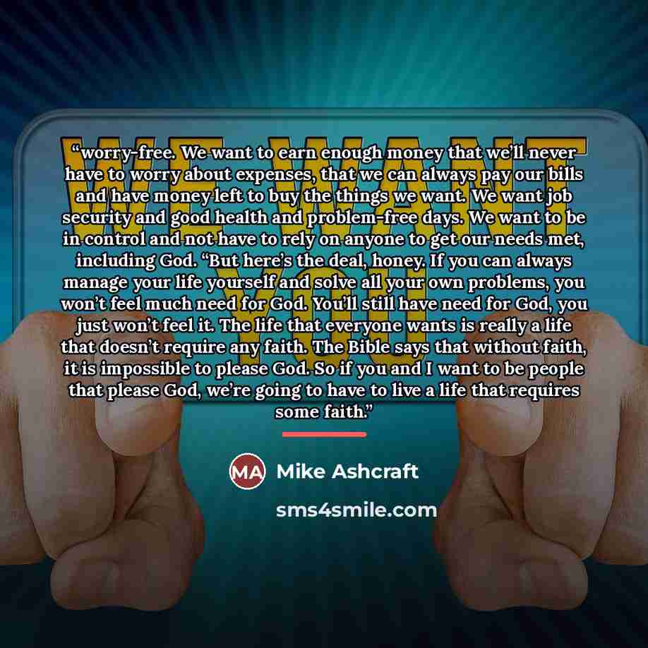 “worry-free. We want to earn enough money that we’ll never have to worry about expenses, that we can always pay our bills and have money left to buy the things we want. We want job security and good health and problem-free days. We want to be in control and not have to rely on anyone to get our…” quote by Mike Ashcraft